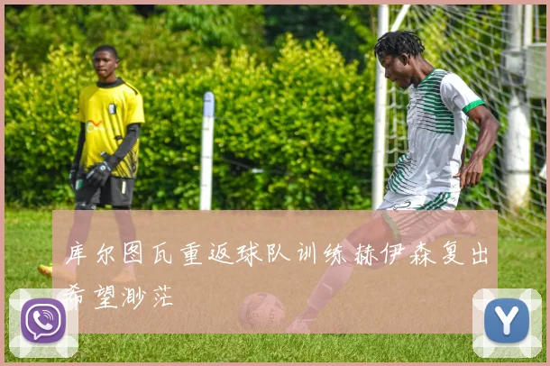 库尔图瓦重返球队训练赫伊森复出希望渺茫