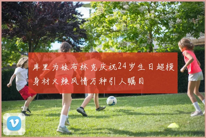 库里为妹布林克庆祝24岁生日超模身材火辣风情万种引人瞩目