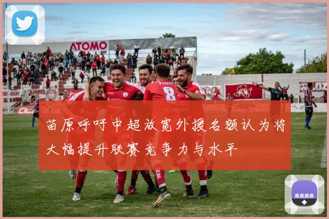 苗原呼吁中超放宽外援名额认为将大幅提升联赛竞争力与水平