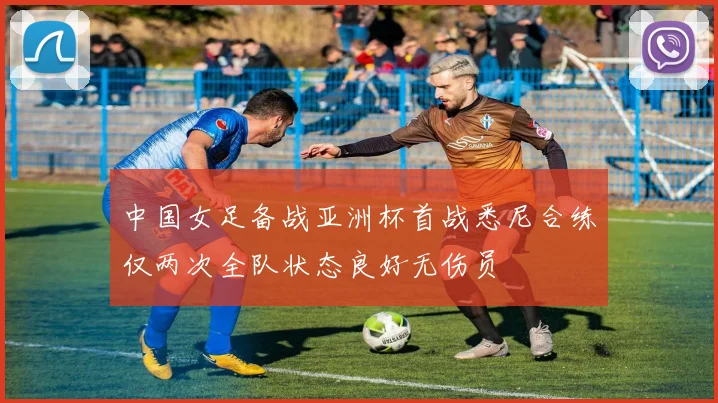中国女足备战亚洲杯首战悉尼合练仅两次全队状态良好无伤员