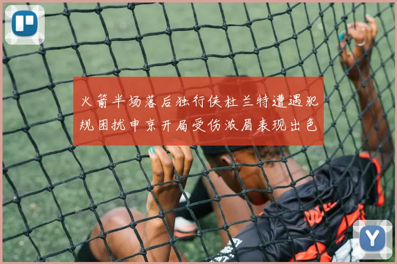 火箭半场落后独行侠杜兰特遭遇犯规困扰申京开局受伤浓眉表现出色
