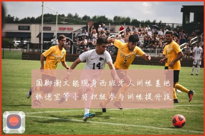 国脚谢文能现身西班牙人训练基地韩德宝等小将积极参与训练提升技艺