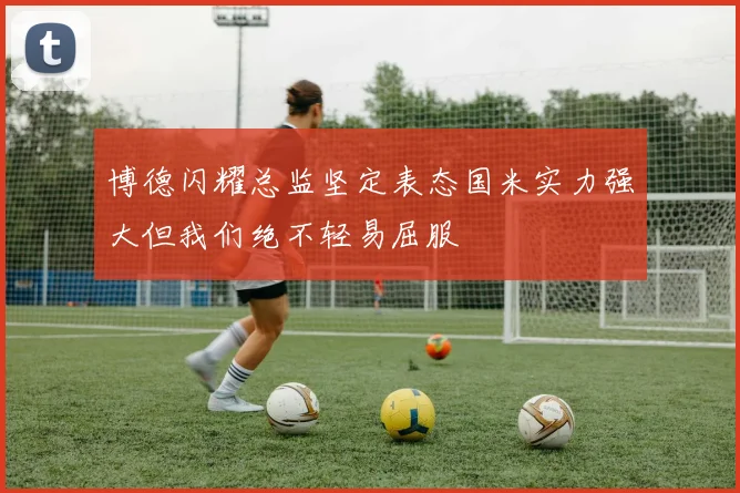 博德闪耀总监坚定表态国米实力强大但我们绝不轻易屈服