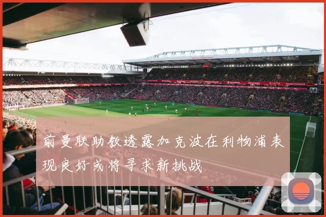 前曼联助教透露加克波在利物浦表现良好或将寻求新挑战
