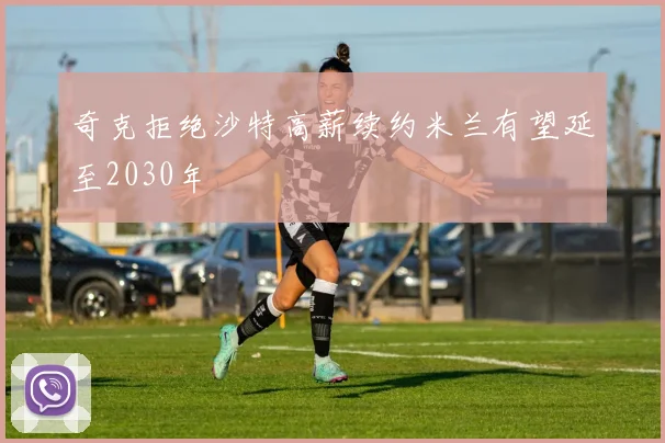 奇克拒绝沙特高薪续约米兰有望延至2030年