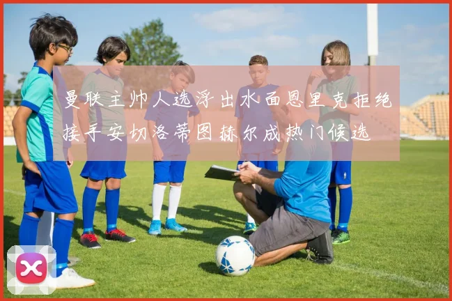 曼联主帅人选浮出水面恩里克拒绝接手安切洛蒂图赫尔成热门候选