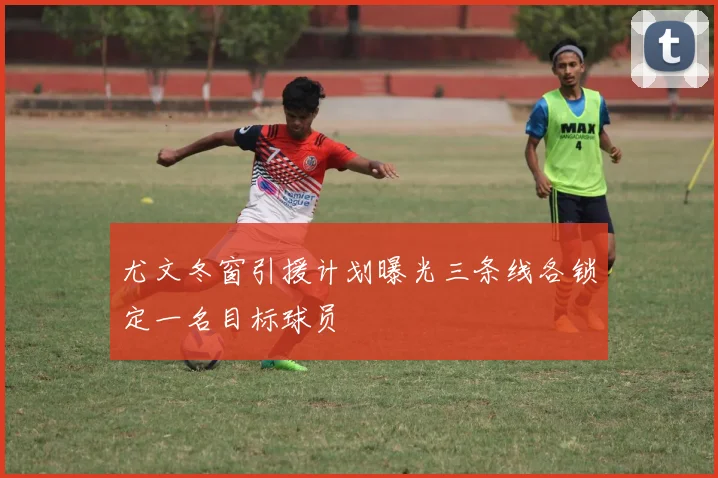 尤文冬窗引援计划曝光三条线各锁定一名目标球员