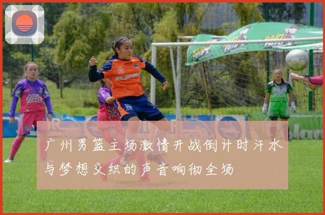 广州男篮主场激情开战倒计时汗水与梦想交织的声音响彻全场
