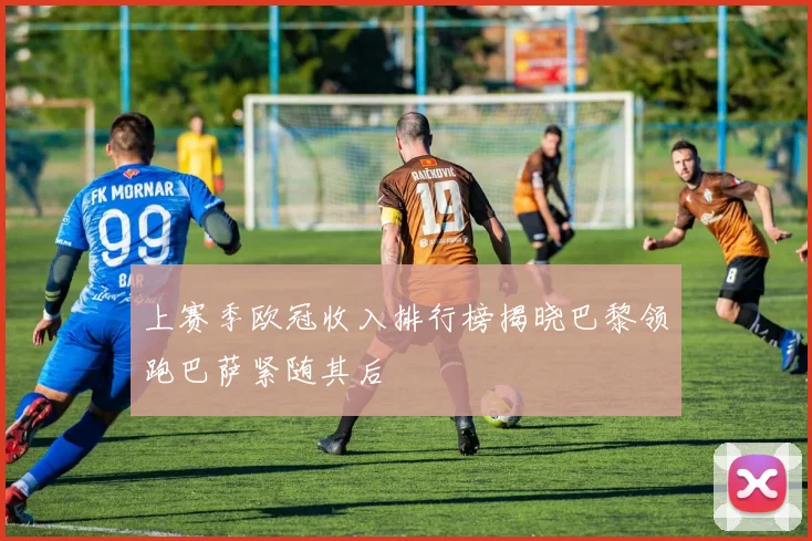 上赛季欧冠收入排行榜揭晓巴黎领跑巴萨紧随其后