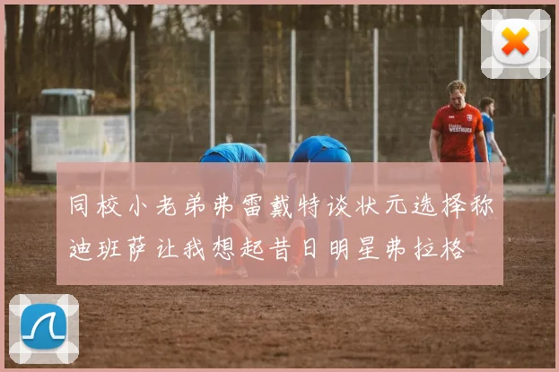 同校小老弟弗雷戴特谈状元选择称迪班萨让我想起昔日明星弗拉格