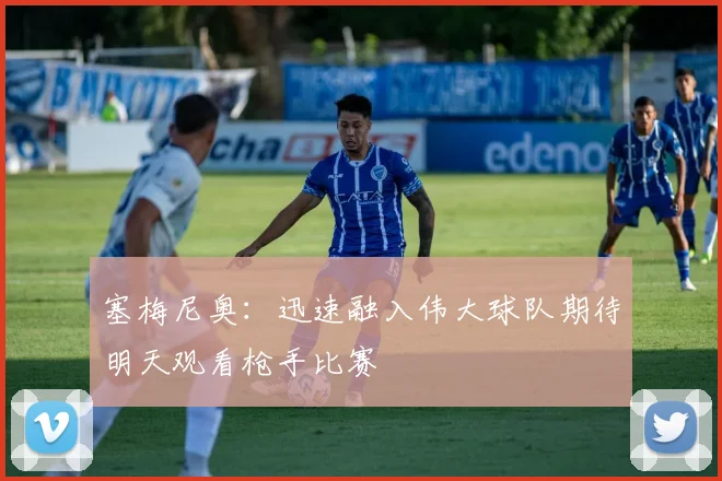 塞梅尼奥：迅速融入伟大球队期待明天观看枪手比赛