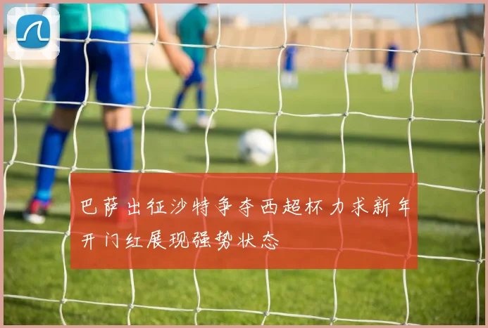 巴萨出征沙特争夺西超杯力求新年开门红展现强势状态