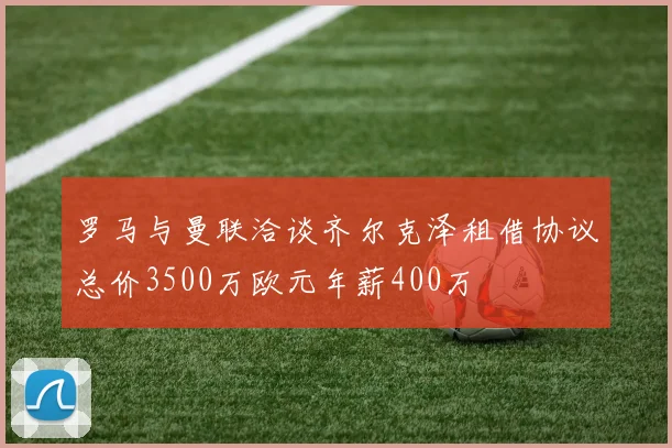 罗马与曼联洽谈齐尔克泽租借协议总价3500万欧元年薪400万