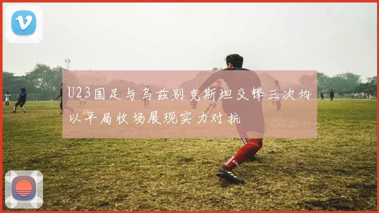 U23国足与乌兹别克斯坦交锋三次均以平局收场展现实力对抗