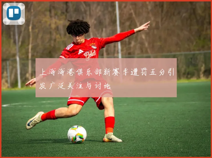 上海海港俱乐部新赛季遭罚五分引发广泛关注与讨论