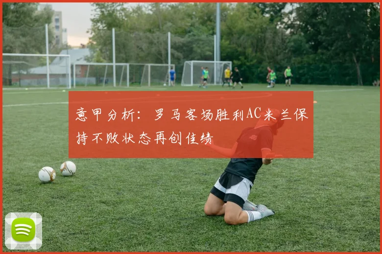 意甲分析：罗马客场胜利AC米兰保持不败状态再创佳绩