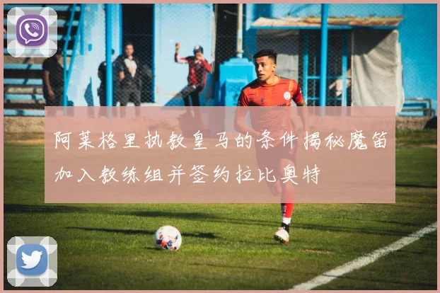 阿莱格里执教皇马的条件揭秘魔笛加入教练组并签约拉比奥特