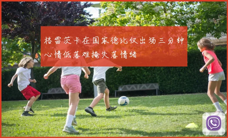 格雷茨卡在国家德比仅出场三分钟心情低落难掩失落情绪