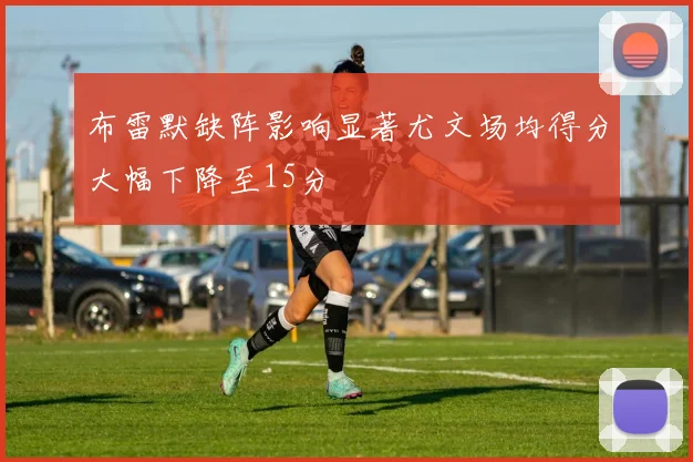 布雷默缺阵影响显著尤文场均得分大幅下降至15分