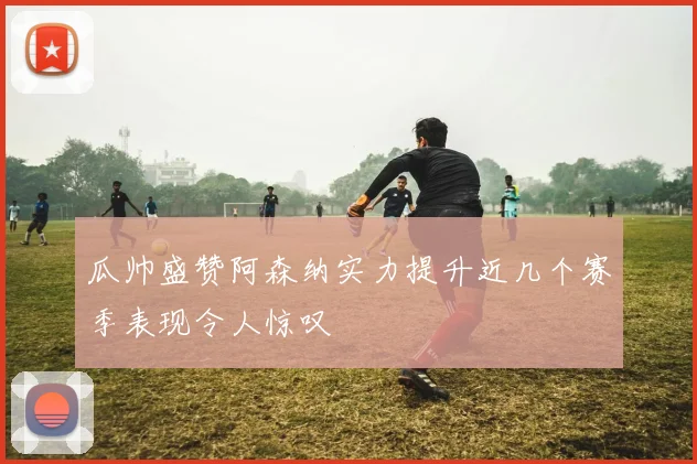 瓜帅盛赞阿森纳实力提升近几个赛季表现令人惊叹