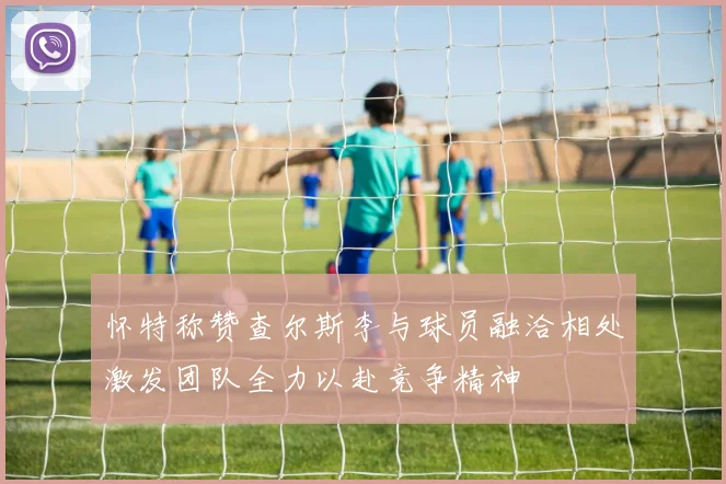 怀特称赞查尔斯李与球员融洽相处激发团队全力以赴竞争精神