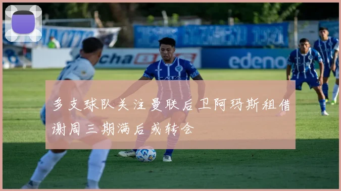 多支球队关注曼联后卫阿玛斯租借谢周三期满后或转会