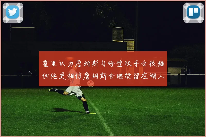 霍里认为詹姆斯与哈登联手会很酷但他更相信詹姆斯会继续留在湖人