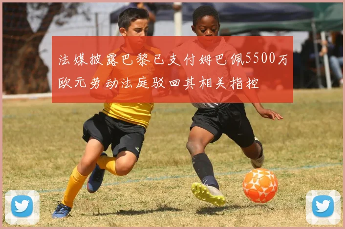 法媒披露巴黎已支付姆巴佩5500万欧元劳动法庭驳回其相关指控
