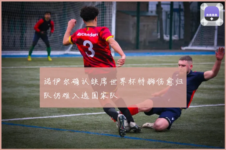 诺伊尔确认缺席世界杯特狮伤愈归队仍难入选国家队