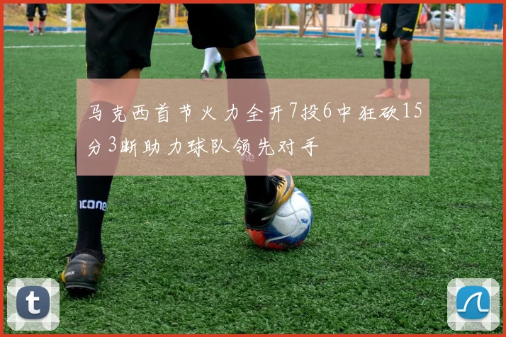 马克西首节火力全开7投6中狂砍15分3断助力球队领先对手