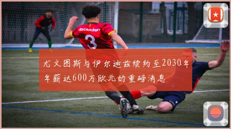 尤文图斯与伊尔迪兹续约至2030年年薪达600万欧元的重磅消息