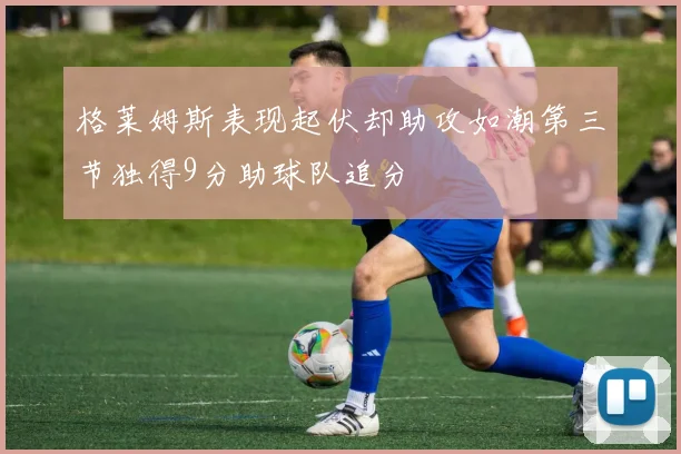 格莱姆斯表现起伏却助攻如潮第三节独得9分助球队追分