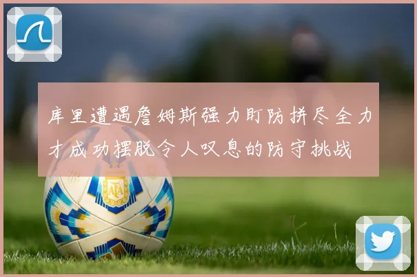 库里遭遇詹姆斯强力盯防拼尽全力才成功摆脱令人叹息的防守挑战