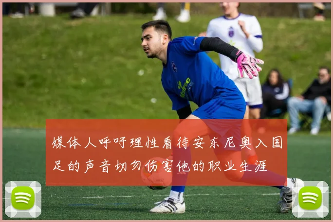 媒体人呼吁理性看待安东尼奥入国足的声音切勿伤害他的职业生涯