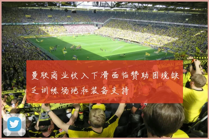 曼联商业收入下滑面临赞助困境缺乏训练场地和装备支持