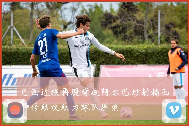 巴西连线再现奇迹阿尔巴妙射梅西神传助攻助力球队胜利