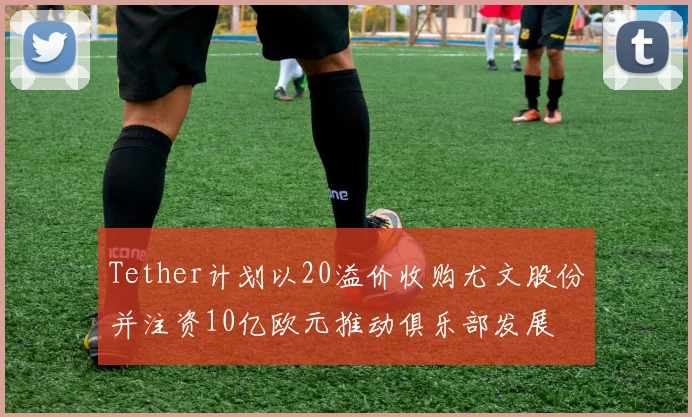 Tether计划以20溢价收购尤文股份并注资10亿欧元推动俱乐部发展