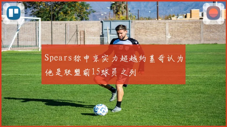 Spears称申京实力超越约基奇认为他是联盟前15球员之列