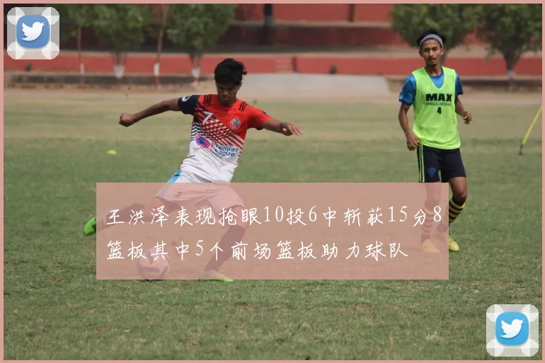 王洪泽表现抢眼10投6中斩获15分8篮板其中5个前场篮板助力球队