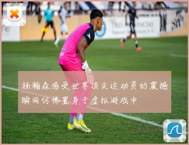 杨瀚森感受世界顶尖运动员的震撼瞬间仿佛置身于虚拟游戏中