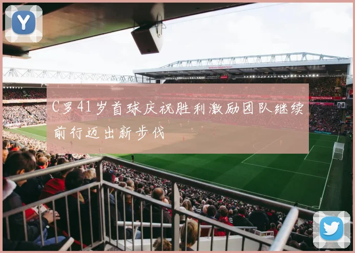 C罗41岁首球庆祝胜利激励团队继续前行迈出新步伐