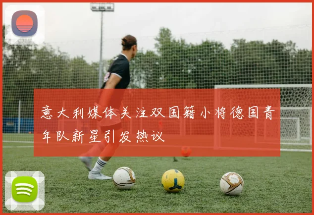 意大利媒体关注双国籍小将德国青年队新星引发热议