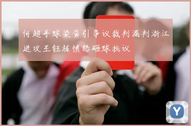 何超手球染黄引争议裁判漏判浙江进攻王钰栋愤怒砸球抗议