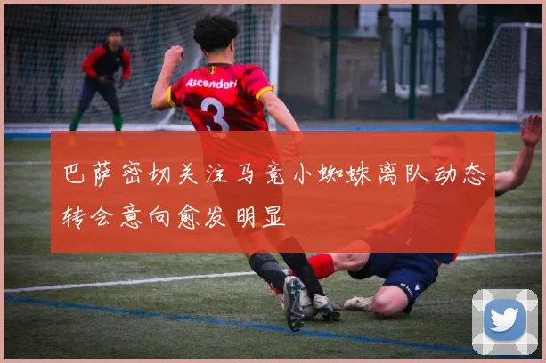 巴萨密切关注马竞小蜘蛛离队动态转会意向愈发明显